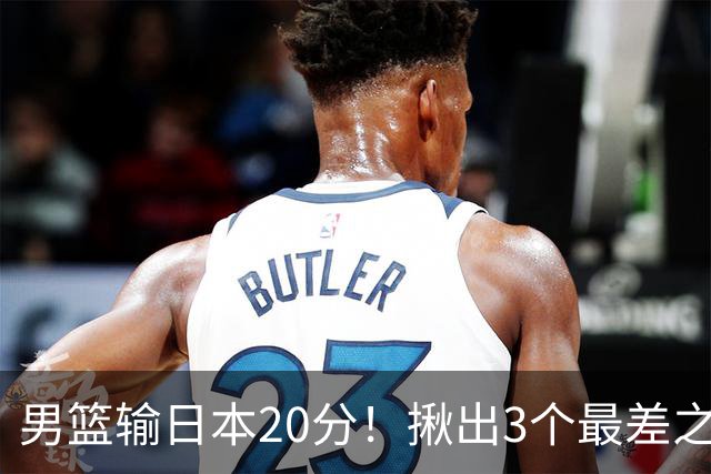 男篮输日本20分！揪出3个最差之人，坑惨了球队